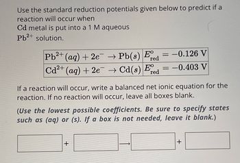 Use the standard reduction potentials given below to predict if a
reaction will occur when
Cd metal is put into a 1 M aqueous
Pb2+ solution.
=
Pb2+ (aq) + 2e → Pb(s) E -0.126 V
red
E°
Cd2+ (aq) + 2e → Cd(s) red
= -0.403 V
If a reaction will occur, write a balanced net ionic equation for the
reaction. If no reaction will occur, leave all boxes blank.
(Use the lowest possible coefficients. Be sure to specify states
such as (aq) or (s). If a box is not needed, leave it blank.)
+
+