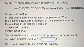 For the gas phase isomerization of methyl cis-cinnamate,
cis-C6H5 CH=CHCOOCH3 → trans-C6H5 CH=CHCOOCH3
the rate constant in
s¹ has been determined at several temperatures. When
In k is plotted against the reciprocal of the Kelvin temperature,
the resulting linear plot has a slope of
−2.09 × 10¹ K and a
y-intercept of 24.3.
The value of the rate constant for the gas phase isomerization of
methyl cis-cinnamate at 667 K is
S-¹.
(Enter your answer to one significant figure.)