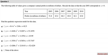 Question 1
The following table of values gives a company's annual profits in millions of dollars. Rescale the data so that the year 2005 corresponds to x = 0.
Year
Profits (in millions of dollars)
Find the quadratic regression model for this data.
a) Oy = -0.4x² +2.06x+62.5
b) y = -1.4426x² +9.2207 x + 53.1870
c)
y = -1.3554 x² +11.0761 x + 43.99
d) Oy
-1.3554 x² +8.3654x + 53.7107
e) y = -2.4286 x² + 12.0143 x + 52.4229
f) None of the above
2005 2006 2007 2008 2009
51.8 63.4 66.3 65.8 62.1
2010
63.8
Review Later