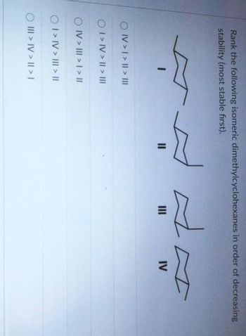 Rank the following isomeric dimethylcyclohexanes in order of decreasing
stability (most stable first).
T
OIV > I > | > |||
O I > IV > I > III
OIV > III > | > ||
O I > IV > III > ||
O III > IV> | > |
A
IV