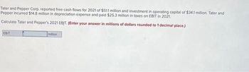 Tater and Pepper Corp. reported free cash flows for 2021 of $51.1 million and investment in operating capital of $34.1 million. Tater and
Pepper incurred $14.8 million in depreciation expense and paid $25.3 million in taxes on EBIT in 2021.
Calculate Tater and Pepper's 2021 EBIT. (Enter your answer in millions of dollars rounded to 1 decimal place.)
EBIT
million