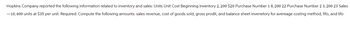 Hopkins Company reported the following information related to inventory and sales: Units Unit Cost Beginning inventory 2,200 $20 Purchase Number 18, 200 22 Purchase Number 23,200 23 Sales
-10,400 units at $35 per unit. Required: Compute the following amounts: sales revenue, cost of goods sold, gross prodit, and balance sheet invenetory for avereage costing method, fifo, and lifo