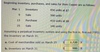 Beginning inventory, purchases, and sales for Item Copper are as follows:
Mar. 1
Inventory
450 units at $7
9
Sale
390 units
13
Purchase
410 units at $8
25
Sale
340 units
Assuming a perpetual inventory system and using the first-in, first-out (FIFO)
the inventory on March 31.
a. Cost of merchandise sold on March 25
2,720 X
b. Inventory on March 31
980 X
