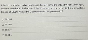 A lantern is attached to two ropes angled at 0₁-43° to the left and 02-66° to the right,
both measured from the horizontal line. If the second rope on the right side generates a
tension of 56.2N, what is the y-component of the given tension?
O 51.16 N
41.78 N
65.32 N
38.01 N