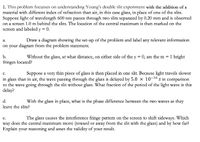 1. This problem focusses on understanding Young's double slit experiment with the addition of a
material with different index of refraction than air, in this case glass, in place of one of the slits.
Suppose light of wavelength 600 nm passes through two slits separated by 0.20 mm and is observed
on a screen 1.0 m behind the slits. The location of the central maximum is then marked on the
screen and labeled y = 0.
Draw a diagram showing the set-up of the problem and label any relevant information
a.
on your diagram from the problem statement.
b.
Without the glass, at what distance, on either side of the y = 0, are the m = 1 bright
fringes located?
Suppose a very thin piece of glass is then placed in one slit. Because light travels slower
c.
in glass than in air, the wave passing through the glass is delayed by 5.0 x 10-16 s in comparison
to the wave going through the slit without glass. What fraction of the period of the light wave is this
delay?
d.
With the glass in place, what is the phase difference between the two waves as they
leave the slits?
The glass causes the interference fringe pattern on the screen to shift sideways. Which
e.
way does the central maximum move (toward or away from the slit with the glass) and by how far?
Explain your reasoning and asses the validity of your result.
