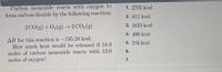Carbon monoxide reacts with oxygen to
form carbon dioxide by the following reaction:
O 1. 2705 kcal
2. 811 kcal
2 CO(g) + O2(g) –→ 2 CO2(g)
3. 1623 kcal
O 4. 406 kcal
AH for this reaction is -135.28 kcal.
How much heat would be released if 18.0
moles of carbon monoxide reacts with 12.0
moles of oxygen?
O 5. 216 kcal
6.
O 7.
