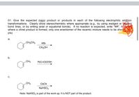 01. Give the expected major product or products in each of the following electrophilic addition
transformations. Clearly show stereochemistry where appropriate (e.g., by using wedged or shed
bond lines, or by writing axial or equatorial bonds). If no reaction is expected, write "NR". In
where a chiral product is formed, only one enantiomer of the racemic mixture needs to be show
pts)
а.
.CH2CH3
HBr
CH;OH
b.
.CH3
R(C=O)OOH
с.
CH3
Os04
NaHSO3
Note: NaHSO3 is part of the work-up. It is NOT part of the product.
