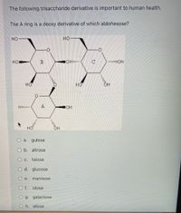 The following trisaccharide derivative is important to human health.
The A ring is a deoxy derivative of which aldohexose?
но
HO-
Но
B
HO
но
OH
O a. gulose
O b. altrose
O c. talose
O d. glucose
O e.
mannose
O f. idose
O g. galactose
O h. allose
