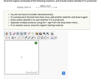Draw the organic product(s) of the following reactions, and include carbon dioxide if it is produced.
CH3CH2-CEC-H
KMnO4/H3O+
.
•
•
You do not have to consider stereochemistry.
If a compound is formed more than once, add another sketcher and draw it again.
Draw carbon dioxide in its own sketcher if it is produced.
Separate multiple products using the + sign from the drop-down menu.
• If no reaction occurs, draw the organic starting material.
[
?
ChemDoodle