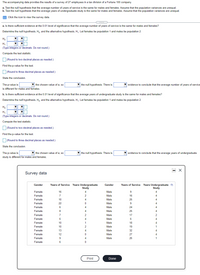 The accompanying data provides the results of a survey of 27 employees in a tax division of a Fortune 100 company.
a. Test the null hypothesis that the average number of years of service is the same for males and females. Assume that the population variances are unequal.
b. Test the null hypothesis that the average years of undergraduate study is the same for males and females. Assume that the population variances are unequal.
E Click the icon to view the survey data.
a. Is there sufficient evidence at the 0.01 level of significance that the average number of years of service is the same for males and females?
Determine the null hypothesis, H,, and the alternative hypothesis, H,. Let females be population 1 and males be population 2.
Ho
H,:
(Type integers or decimals. Do not round.)
Compute the test statistic.
(Round to two decimal places as needed.)
Find the p-value for the test.
(Round to three decimal places as needed.)
State the conclusion.
V the chosen value of a, so
The p-value is
is different for males and females.
the null hypothesis. There is
evidence to conclude that the average number of years of service
b. Is there sufficient evidence at the 0.01 level of significance that the average years of undergraduate study is the same for males and females?
Determine the null hypothesis, H,, and the alternative hypothesis, H,. Let females be population 1 and males be population 2.
H,:
(Type integers or decimals. Do not round,)
Compute the test statistic.
(Round to two decimal places as needed.)
Find the p-value for the test.
O (Round to three decimal places as needed.)
State the conclusion.
The p-value is
V the chosen value of a, so
V the null hypothesis. There is
V evidence to conclude that the average years of undergraduate
study is different for males and females.
Survey data
Years Undergraduate
Study
Years Undergraduate
Study
Gender
Years of Service
Gender
Years of Service
Female
16
4.
Male
9
4
Female
7
2
Male
16
Female
10
4
Male
25
4
Female
22
Male
9
4.
Female
6
Male
24
Female
8
4
Male
25
4
Female
7
2
Male
17
2
Female
6
4
Male
Female
10
1
Male
18
4
Female
10
2
Male
19
Female
13
4
Male
32
4
Female
12
Male
27
Female
9
4
Male
26
1
Female
Print
Done
