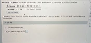 Computers in Schools Elementary and secondary schools were classified by the number of computers they had.
Computers 1-10 11-20 21-50 51-100 100+
Schools 3453 2411 17,231 24,223 35,685
Send data to Excel
4
R
Choose one school at random. Find the probabilities of the following. Enter your answers as fractions or decimals rounded to 3
decimal places.
Part 1 of 3
da
(a) 100 or fewer computers
P (100 or fewer computers) =