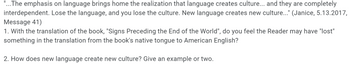 "...The emphasis on language brings home the realization that language creates culture... and they are completely interdependent. Lose the language, and you lose the culture. New language creates new culture..." (Janice, 5.13.2017, Message 41)

1. With the translation of the book, "Signs Preceding the End of the World," do you feel the Reader may have "lost" something in the translation from the book's native tongue to American English?

2. How does new language create new culture? Give an example or two.