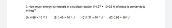 3. How much energy is released in a nuclear reaction if 4.37 × 10^25 kg of mass is converted to
energy?
(А) 4.86 х 1042 J
(B) 1.46 x 10-33 J
(C) 1.31 × 10-16 J
(D) 3.93 x 10-8 J
