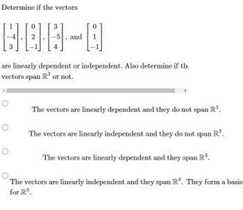 Determine if the vectors
0
3
DOO
-4
2
3
4
O
1
O
-5 and
are linearly dependent or independent. Also determine if th
vectors span R³ or not.
0
The vectors are linearly dependent and they do not span
R³.
The vectors are linearly independent and they do not span R³.
The vectors are linearly dependent and they span R³.
The vectors are linearly independent and they span R³. They form a basis
for R³.