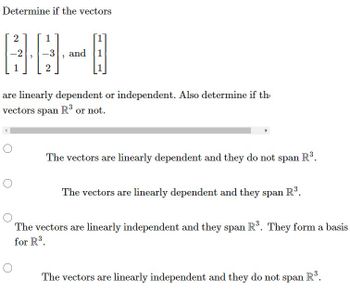 **Determine if the vectors**

\[ \begin{bmatrix} 2 \\ -2 \\ 1 \end{bmatrix}, \begin{bmatrix} 1 \\ -3 \\ 2 \end{bmatrix}, \text{ and }\begin{bmatrix} 1 \\ 1 \\ 1 \end{bmatrix} \]

**are linearly dependent or independent. Also determine if the vectors span** \( \mathbb{R}^3 \) **or not.**

**Options:**
- ☐ The vectors are linearly dependent and they do not span \( \mathbb{R}^3 \).

- ☐ The vectors are linearly dependent and they span \( \mathbb{R}^3 \).

- ☐ The vectors are linearly independent and they span \( \mathbb{R}^3 \). They form a basis for \( \mathbb{R}^3 \).

- ☐ The vectors are linearly independent and they do not span \( \mathbb{R}^3 \).