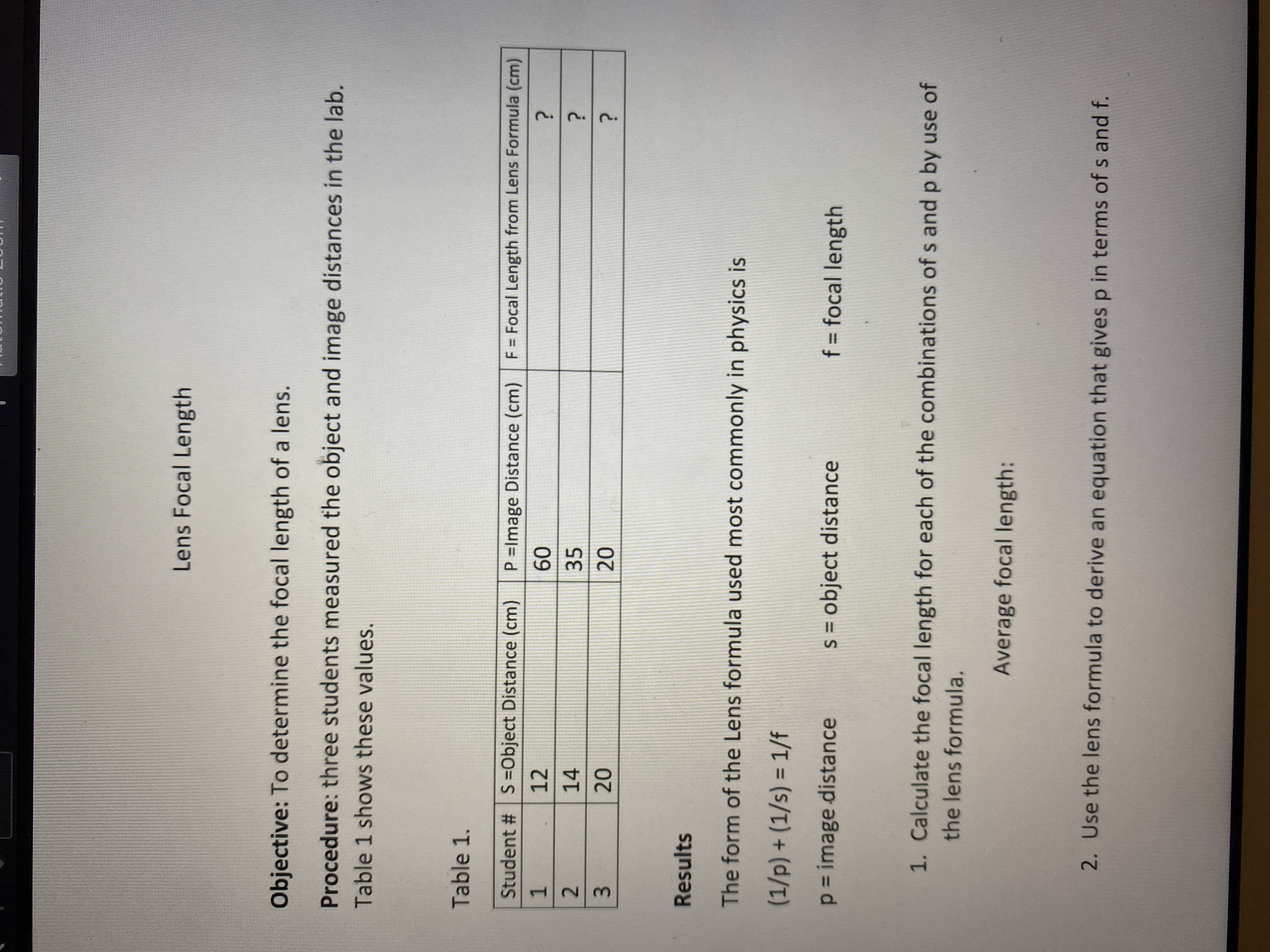 **Lens Focal Length**

**Objective:** To determine the focal length of a lens.

**Procedure:** Three students measured the object and image distances in the lab. Table 1 shows these values.

**Table 1:**

| Student # | S = Object Distance (cm) | P = Image Distance (cm) | F = Focal Length from Lens Formula (cm) |
|-----------|--------------------------|-------------------------|----------------------------------------|
| 1         | 12                       | 60                      | ?                                      |
| 2         | 14                       | 35                      | ?                                      |
| 3         | 20                       | 20                      | ?                                      |

**Results**

The form of the Lens formula used most commonly in physics is:

\[
\left(\frac{1}{p}\right) + \left(\frac{1}{s}\right) = \frac{1}{f}
\]

Where:
- \( p \) = image distance
- \( s \) = object distance
- \( f \) = focal length

1. **Calculate the focal length for each of the combinations of s and p by use of the lens formula.**

   **Average focal length:**

2. **Use the lens formula to derive an equation that gives p in terms of s and f.**