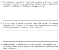 1. The lithosphere overlies the mantle (asthenosphere) and moves through
convection current. This movement affects our life on Earth in many aspects. What
do you think would happen if the lithosphere stopped moving?
2. The three types of volcanic mechanism create different types of volcanoes
depending on the movement of the plates. Which among diver
and hotspots do you think creates more violent volcanoes?
ent, convergent
3. Hawaii Islands are formed because of a hotspot. Imagine if there was a hotspot in
the Philippine plate. What do you think the Philippines would look like and how
would this affect us?
