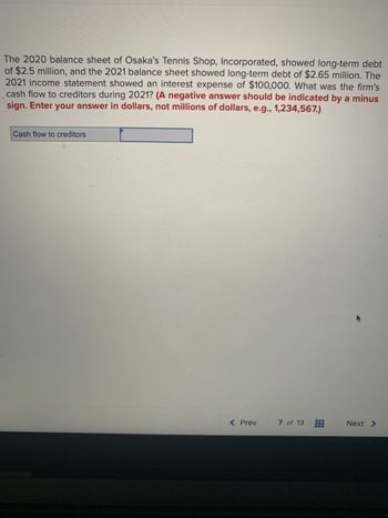 The 2020 balance sheet of Osaka's Tennis Shop, Incorporated, showed long-term debt
of $2.5 million, and the 2021 balance sheet showed long-term debt of $2.65 million. The
2021 income statement showed an interest expense of $100,000. What was the firm's
cash flow to creditors during 2021? (A negative answer should be indicated by a minus
sign. Enter your answer in dollars, not millions of dollars, e.g., 1,234,567.)
Cash flow to creditors
< Prev
7 of 13
Next >