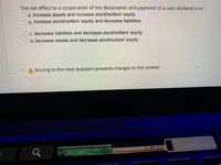 **Quiz Question:**

The net effect to a corporation of the declaration and payment of a cash dividend is to:

- a. increase assets and increase stockholders' equity
- b. increase stockholders' equity and decrease liabilities
- c. decrease liabilities and decrease stockholders' equity
- d. decrease assets and decrease stockholders' equity

*Note:* Moving to the next question prevents changes to this answer.