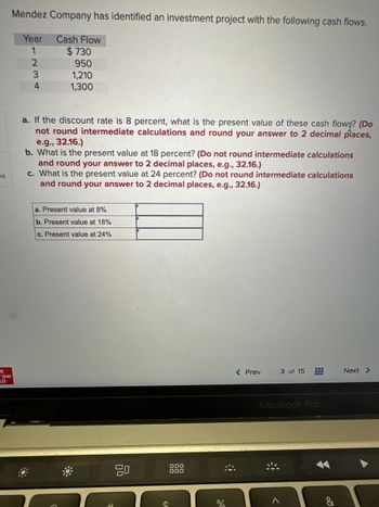 es
с
raw
Fill
Mendez Company has identified an investment project with the following cash flows.
Year Cash Flow
1
234
:0
$730
950
1,210
1,300
a. If the discount rate is 8 percent, what is the present value of these cash flows? (Do
not round intermediate calculations and round your answer to 2 decimal places,
e.g., 32.16.)
b. What is the present value at 18 percent? (Do not round intermediate calculations
and round your answer to 2 decimal places, e.g., 32.16.)
c. What is the present value at 24 percent? (Do not round intermediate calculations
and round your answer to 2 decimal places, e.g., 32.16.)
a. Present value at 8%
b. Present value at 18%
c. Present value at 24%
80
000
000
%
#
< Prev
3 of 15
MacBook Pro
>
&
Next >