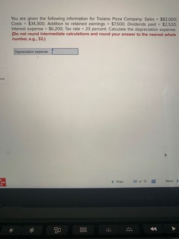 ces
с
raw
You are given the following information for Troiano Pizza Company: Sales = $82,000;
Costs $34,300; Addition to retained earnings = $7,500; Dividends paid = $2,520;
Interest expense = $6,200; Tax rate = 23 percent. Calculate the depreciation expense.
(Do not round intermediate calculations and round your answer to the nearest whole
number, e.g., 32.)
Depreciation expense
80
000
000
< Prev
12 of 13
E
Next >