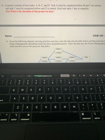 13. A project consists of four tasks: A, B, C, and D. Task A must be completed before B and C are started,
and task C must be completed before task D is started. Each task takes 1 day to complete.
13a) What is the duration of this project in days?
esc
ock
Name:
DSIM 350-
14. Given the following diagram showing activities and time, enter the data into the table below and then load into t
Project Management spreadsheet (note the times and predecessors). Enter the data into the Project Managemen
table and then answer the questions that follow.
control
!
1
Q
A
@
NE
2
N
>
W
S
Q
#
3
X
1
option command
E
D
$
4
C
R
TASK B
6 weeks
F
%
5
V
T
G
A
6
TASK G
5 weeks
TASK E
4 weeks
Y
B
&
7
H
U
N
* CO
TASK H
2 weeks
I
8
J
5+
M
(
9
K
(
O
O
<
1
H
END
)
0
L
D)
P
command
A.
-
>
:
...
I
{
[
option
+
=
2.1
?
G
11