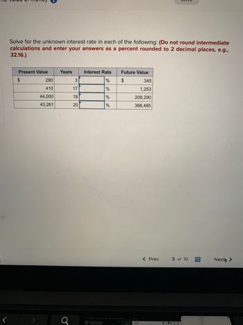 Solve for the unknown interest rate in each of the following: (Do not round intermediate
calculations and enter your answers as a percent rounded to 2 decimal places, e.g.,
32.16.)
Present Value
$
290
410
44,000
43,261
Years
3
189
17
20
Interest Rate
%
JACKSONVILLE
%
%
%
Future Value
$
345
1,253
209,290
388,485
< Prev
3 of 10
⠀
Next >