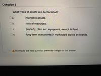 Question 2
What types of assets are depreciated?
a.
intangible assets.
Ob.
natural resources.
property, plant and equipment, except for land.
Oc.
Od.
long-term investments in marketable stocks and bonds.
A Moving to the next question prevents changes to this answer.
