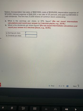 es
Nataro, Incorporated, has sales of $667,000, costs of $329,000, depreciation expense of
$73,000, interest expense of $46,500, a tax rate of 25 percent, and paid out $47,000 in
cash dividends. The firm has 27,200 shares of common stock outstanding.
a. What is the earnings per share, or EPS, figure? (Do not round intermediate
calculations and round your answer to 2 decimal places, e.g., 32.16.)
b. What is the dividends per share figure? (Do not round intermediate calculations and
round your answer to 2 decimal places, e.g., 32.16.)
a. Earnings per share
b. Dividends per share
*
000
000
#
< Prev
3 of 13
#
Next