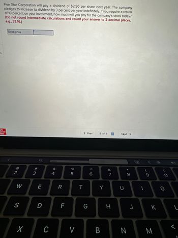 es
Five Star Corporation will pay a dividend of $2.50 per share next year. The company
pledges to increase its dividend by 3 percent per year indefinitely. If you require a return
of 10 percent on your investment, how much will you pay for the company's stock today?
(Do not round intermediate calculations and round your answer to 2 decimal places,
e.g., 32.16.)
Mc
Graw
Hill
Stock price
@
2
W
S
X
#3
Q
E
D
$
4
R
LL
F
do 5
%
C V
T
< Prev
G
6
5 of 8
Y
B
&
7
H
Next >
U
* 00
8
N
J
F
1
(
- O
9
K
M
-O
O
4
L