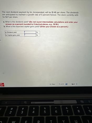 ---

**Investment Analysis: Calculating Dividend Yield and Capital Gains Yield**

The next dividend payment by Im, Incorporated will be $1.48 per share. The dividends are anticipated to maintain a growth rate of 5 percent forever. The stock currently sells for $27 per share.

**a. What is the dividend yield?**

*(Do not round intermediate calculations and enter your answer as a percent rounded to 2 decimal places, e.g., 32.16.)*

**b. What is the expected capital gains yield?**

*(Enter your answer as a percent.)*

|                   |            |
|-------------------|------------|
| a. Dividend yield |         %  |
| b. Capital gains yield |     %  |

---