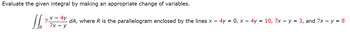 Evaluate the given integral by making an appropriate change of variables.
SL 7
x4y
7x-y
R
dA, where R is the parallelogram enclosed by the lines x - 4y = 0, x - 4y = 10, 7x - y = 3, and 7x - y = 8