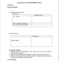 Experiment # 2: ELECTROCHEMICAL CELLS
I. Overview
II. Data and Results.
A. Results and Observations:
1. Voltaic Cell
OBSERVATION
Cu - Al cell
Half – reaction at the anode
Half – reaction at the cathode
B. Electrolytic cell
Observation
Copper Plating
III. Question Analysis
1. Explain what is the relationship of the mass of the coin and the time of
electroplating increases.
2. What are two major differences between a voltaic cell and electrolytic cells?
3. Write the half reaction of the chemical reaction in Voltaic Cell and identify the
substance that oxidized and that reduced.
IV. Conclusions

