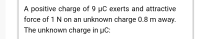 A positive charge of 9 µC exerts and attractive
force of 1 N on an unknown charge 0.8 m away.
The unknown charge in µC:
