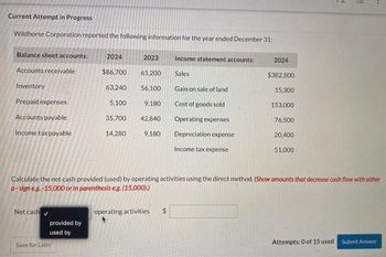 Current Attempt in Progress
Wildhorse Corporation reported the following information for the year ended December 31:
Balance sheet accounts: 2024
Accounts receivable
Inventory
Prepaid expenses
Accounts payable
Income tax payable
Net cash
provided by
used by
2023
Save for Later
$86,700 61,200
63,240 56,100
5,100
35,700
14,280
9,180
42,840
9,180
Income statement accounts:
Sales
Gain on sale of land
Cost of goods sold
Operating expenses
Depreciation expense
Income tax expense
operating activities
2024
$382,500
15,300
153,000
76,500
20,400
Calculate the net cash provided (used) by operating activities using the direct method. (Show amounts that decrease cash flow with either
a-sign e.g.-15,000 or in parenthesis e.g. (15,000).)
51.000
N
Attempts: 0 of 15 used
11
Submit Answer