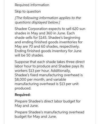 Required information
Skip to question
[The following information applies to the
questions displayed below.]
Shadee Corporation expects to sell 620 sun
shades in May and 360 in June. Each
shade sells for $145. Shadee's beginning
and ending finished goods inventories for
May are 70 and 60 shades, respectively.
Ending finished goods inventory for June
will be 50 shades.
Suppose that each shade takes three direct
labor hour to produce and Shadee pays its
workers $13 per hour. Additionally,
Shadee's fixed manufacturing overhead is
$8,000 per month, and variable
manufacturing overhead is $13 per unit
produced.
Required:
Prepare Shadee's direct labor budget for
May and June.
Prepare Shadee's manufacturing overhead
budget for May and June.