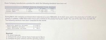 Sharp Company manufactures a product for which the following standards have been set
Standard Quantity
or Hours
3 feet
2 hours
Standard Price Standard
or Rate
Cost
$5 per foot $15
7 per hour
7
Direct materials
Direct labor
During March, the company purchased direct materials at a cost of $55,650, all of which were used in the production of 3,200 units of
product. In addition, 4,900 direct labor-hours were worked on the product during the month. The cost of this labor time was $36,750.
The following variances have been computed for the month:
Materials quantity variance
Labor spending variance
Labor efficiency variance
$ 4,500 U
$3,150 U
$ 700 U
Required:
1. For direct materials:
a. Compute the actual cost per foot of materials for March.
b. Compute the price variance and the spending variance.