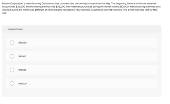 Bottum Corporation, a manufacturing Corporation, has provided data concerning its operations for May. The beginning balance in the raw materials
account was $20,000 and the ending balance was $36,000. Raw materials purchases during the month totaled $63,000. Manufacturing overhead cost
incurred during the month was $111,000, of which $2,000 consisted of raw materials classified as indirect materials. The direct materials cost for May
was:
Multiple Choice
O
O
O
$63,000
$47,000
$79,000
$45,000