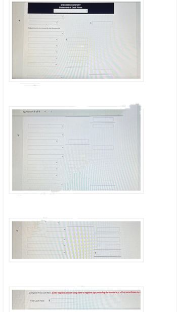 Adjustments to reconcile net income to
Question 9 of 9
SHERIDAN COMPANY
Statement of Cash Flows
Free Cash Flow $
$
Compute free cash flow. (Enter negative amount using either a negative sign preceding the number eg.-45 or parentheses eg.