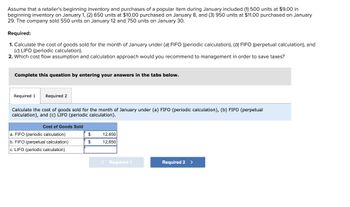 Assume that a retailer's beginning inventory and purchases of a popular item during January included (1) 500 units at $9.00 in
beginning inventory on January 1, (2) 650 units at $10.00 purchased on January 8, and (3) 950 units at $11.00 purchased on January
29. The company sold 550 units on January 12 and 750 units on January 30.
Required:
1. Calculate the cost of goods sold for the month of January under (a) FIFO (periodic calculation), (b) FIFO (perpetual calculation), and
(c) LIFO (periodic calculation).
2. Which cost flow assumption and calculation approach would you recommend to management in order to save taxes?
Complete this question by entering your answers in the tabs below.
Required 1 Required 2
Calculate the cost of goods sold for the month of January under (a) FIFO (periodic calculation), (b) FIFO (perpetual
calculation), and (c) LIFO (periodic calculation).
Cost of Goods Sold
a. FIFO (periodic calculation)
b. FIFO (perpetual calculation)
c. LIFO (periodic calculation)
$
$
12,650
12,650
< Required 1
Required 2 >