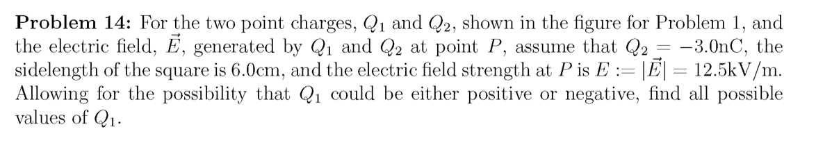 Problem 14: For the two point charges, Q1 and Q2, shown in the figure for Problem 1, and
the electric field, E, generated by Q1 and Q2 at point P, assume that Q2 = -3.0nC, the
sidelength of the square is 6.0cm, and the electric field strength at P is E := |E| = 12.5kV/m.
Allowing for the possibility that Q1 could be either positive or negative, find all possible
values of Q1.
