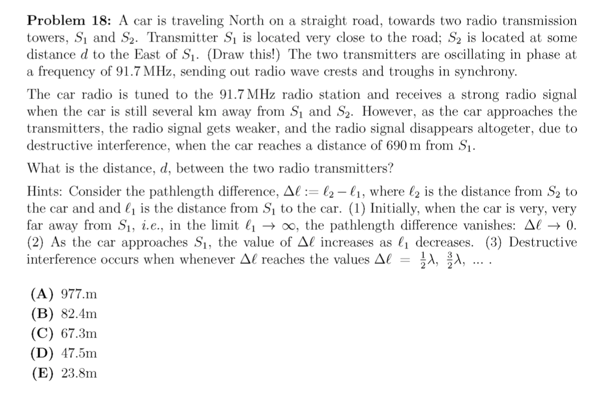 Problem 18: A car is traveling North on a straight road, towards two radio transmission
towers, S1 and S2. Transmitter S1 is located very close to the road; S2 is located at some
distance d to the East of S1. (Draw this!) The two transmitters are oscillating in phase at
a frequency of 91.7 MHz, sending out radio wave crests and troughs in synchrony.
The car radio is tuned to the 91.7 MHz radio station and receives a strong radio signal
when the car is still several km away from Sı and S2. However, as the car approaches the
transmitters, the radio signal gets weaker, and the radio signal disappears altogeter, due to
destructive interference, when the car reaches a distance of 690 m from S1.
What is the distance, d, between the two radio transmitters?
Hints: Consider the pathlength difference, Al := l2 – l1, where l2 is the distance from S2 to
the car and and l1 is the distance from S1 to the car. (1) Initially, when the car is very, very
far away from S1, i.e., in the limit l1 → ∞, the pathlength difference vanishes: Al → 0.
(2) As the car approaches S1, the value of Al increases as l, decreases. (3) Destructive
}A, A,
interference occurs when whenever Al reaches the values Al
(A) 977.m
(B) 82.4m
(C) 67.3m
(D) 47.5m
(E) 23.8m
