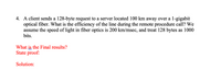 4. A client sends a 128-byte request to a server located 100 km away over a 1-gigabit
optical fiber. What is the efficiency of the line during the remote procedure call? We
assume the speed of light in fiber optics is 200 km/msec, and treat 128 bytes as 1000
bits.
What is the Final results?
State proof:
Solution:
