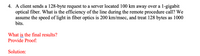 4. A client sends a 128-byte request to a server located 100 km away over a 1-gigabit
optical fiber. What is the efficiency of the line during the remote procedure call? We
assume the speed of light in fiber optics is 200 km/msec, and treat 128 bytes as 1000
bits.
What is the final results?
Provide Proof:
Solution:
