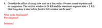 8. Consider the effect of using slow start on a line with a 10-msec round-trip time and
no congestion. The receive window is 24 KB and the maximum segment size is 2 KB.
How long does it take before the first full window can be sent?
What is the final result?
Provide proof:
Solution:|
