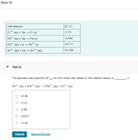 Item 11
Half-reaction
E (V)
Cr* (aq) + 3e-- Cr (s)
|-0.74
Fe* (aq) + 2e-- Fe (s)
-0.440
Fe+
(ag) +e-- Fe2+
(s)
+0.771
Sn4+
(aq) + 2e- -
Sn2
(aq)
+0.154
Part A
The standard cell potential (E) for the voltaic cell based on the reaction below is
V.
Sn2
(aq) + 2FE3+
(aq)
2Fe2
(aq) + Sn* (aq)
O +0.48
+1.21
-0.46
+0.617
O +1.39
Submit
Request Answer
