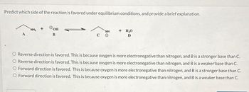 Predict which side of the reaction is favored under equilibrium conditions, and provide a brief explanation.
NH₂
Фон
B
C
NH + H₂O
D
0
Reverse direction is favored. This is because oxygen is more electronegative than nitrogen, and B is a stronger base than C.
Reverse direction is favored. This is because oxygen is more electronegative than nitrogen, and B is a weaker base than C.
Forward direction is favored. This is because oxygen is more electronegative than nitrogen, and B is a stronger base than C.
O Forward direction is favored. This is because oxygen is more electronegative than nitrogen, and B is a weaker base than C.