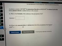 D Answe
[Review Topics]
[References]
Use the References to access important values if needed for this question.
A solution contains 1.47x10-2 M ammonium fluoride and 8.22x103 M sodium hydroxide.
Solid calcium nitrate is added slowly to this mixture.
A. What is the formula of the substance that precipitates first?
formula =
M)
B. What is the concentration of calcium ion when this precipitation first begins?
[Ca²+] =
%3D
req
Retry Entire Group
8 more group attempts remaining
Submit Answer
(M)
(M)
