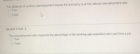 The absence of cyclical unemployment means the economy is at the natural unemployment rate.
O True
False
QUESTION 2
The unemployment rate measures the percentage of the working-age population who can't find a job.
O True
False
