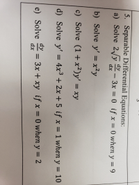 ### Separable Differential Equations

**5. Solve the following Separable Differential Equations:**

a) Solve \(2\sqrt{y} \frac{dy}{dx} - 3x = 0\) if \( x = 0 \) when \( y = 9 \)

b) Solve \( y' = x^2 y \) 

c) Solve \( (1 + x^2) y' = xy \)

d) Solve \( y' = 4x^3 + 2x + 5 \) if \( x = 1 \) when \( y = 10 \)

e) Solve \( \frac{dy}{dx} = 3x + xy \) if \( x = 0 \) when \( y = 2 \)